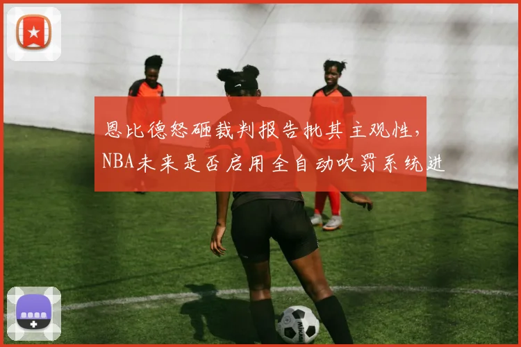 恩比德怒砸裁判报告批其主观性,NBA未来是否启用全自动吹罚系统进行数据验证