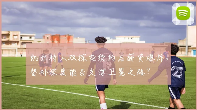 凯尔特人双探花续约后薪资爆炸,替补深度能否支撑卫冕之路?