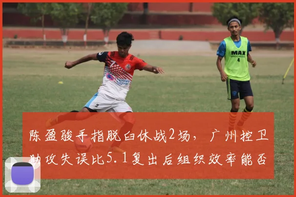 陈盈骏手指脱臼休战2场,广州控卫助攻失误比5.1复出后组织效率能否维持