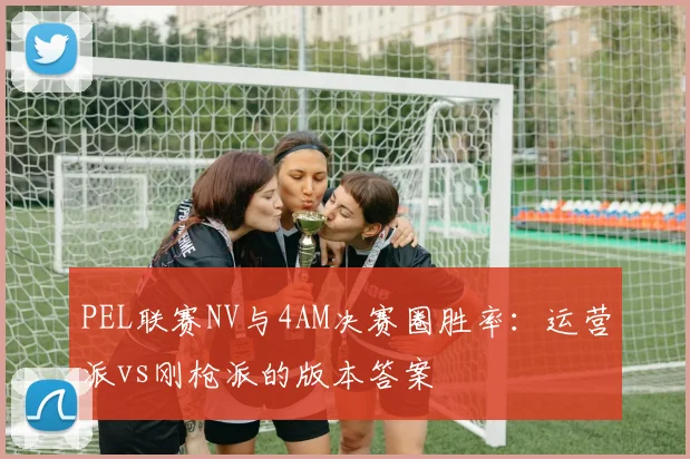 PEL联赛NV与4AM决赛圈胜率：运营派vs刚枪派的版本答案