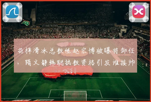 花样滑冰总教练赵宏博被曝将卸任，隋文静韩聪执教资格引发谁接帅印猜测