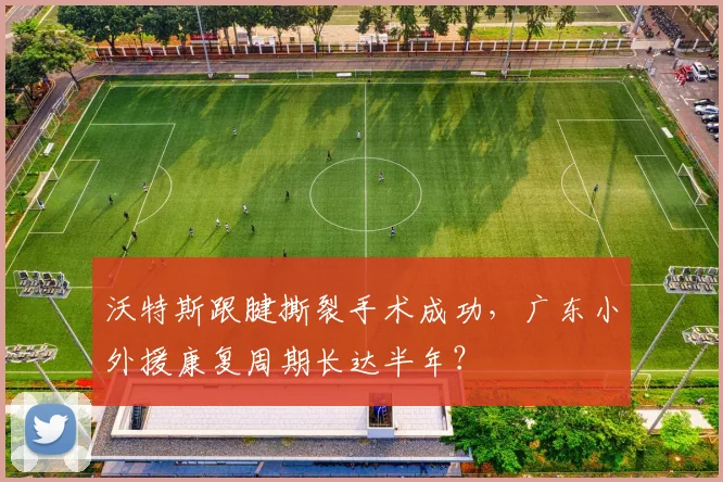 沃特斯跟腱撕裂手术成功,广东小外援康复周期长达半年?