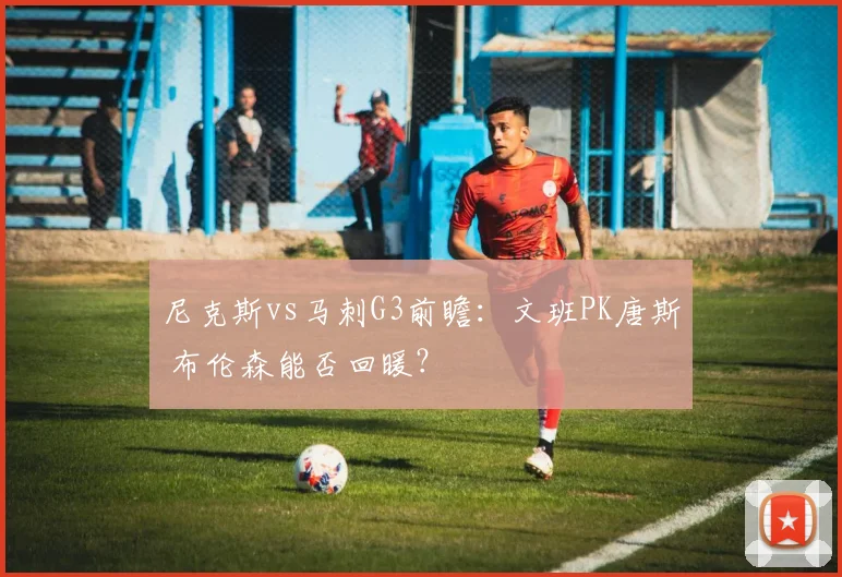 尼克斯vs马刺G3前瞻：文班PK唐斯 布伦森能否回暖？